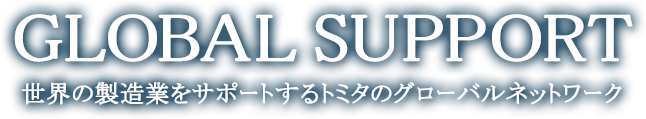 GLOBAL SUPPORT 世界の製造業をサポートするトミタのグローバルネットワーク